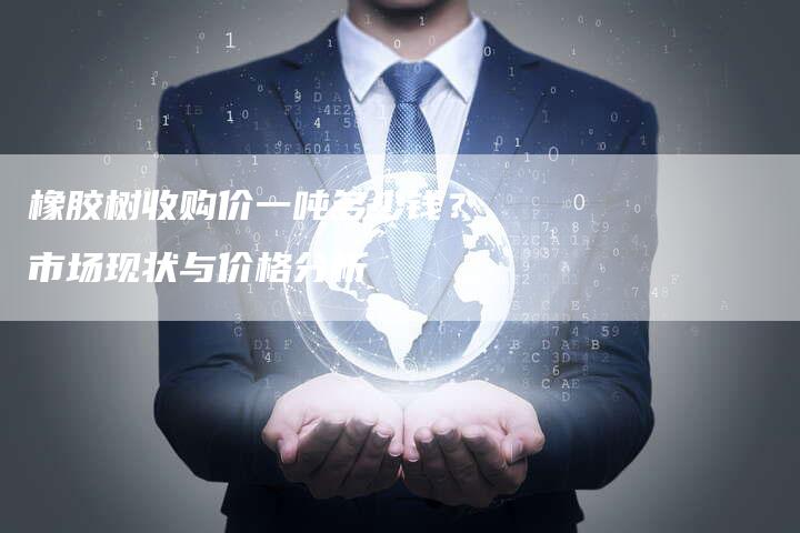 橡胶树收购价一吨多少钱？市场现状与价格分析