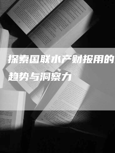 探索国联水产财报用的最新趋势与洞察力-Chatgpt信息网
