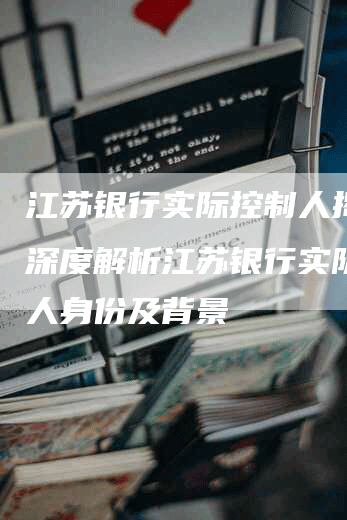 江苏银行实际控制人揭晓：深度解析江苏银行实际控制人身份及背景