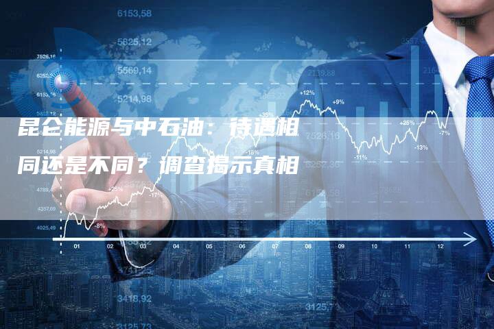 昆仑能源与中石油：待遇相同还是不同？调查揭示真相