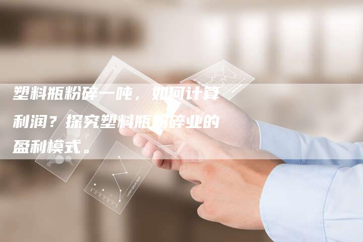 塑料瓶粉碎一吨，如何计算利润？探究塑料瓶粉碎业的盈利模式。