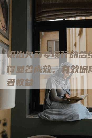 根治欠薪专项行动总结：取得显著成效，有效保障劳动者权益