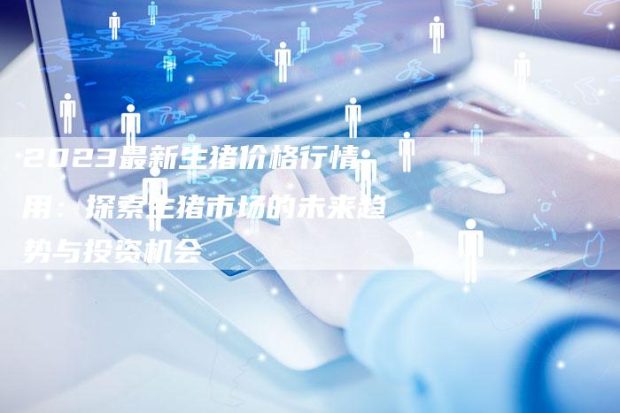 2023最新生猪价格行情用：探索生猪市场的未来趋势与投资机会