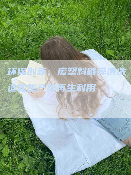 环保创新：废塑料破碎清洗造粒生产线再生利用