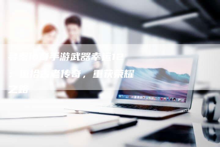 寻秦传奇手游武器幸运12：重拾古老传奇，重获荣耀之路