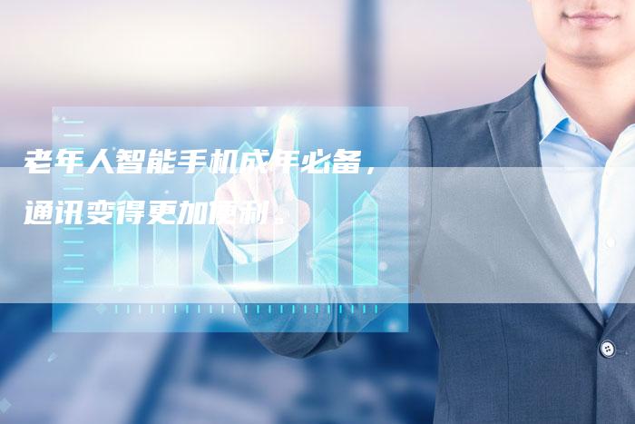 老年人智能手机成年必备,通讯变得更加便利。-Chatgpt信息网