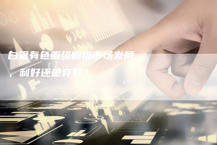 白银有色重组助推市场发展，利好还是弃好？