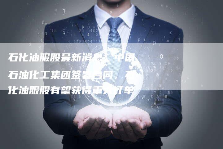 石化油服股最新消息：中国石油化工集团签署合同，石化油服股有望获得重大订单