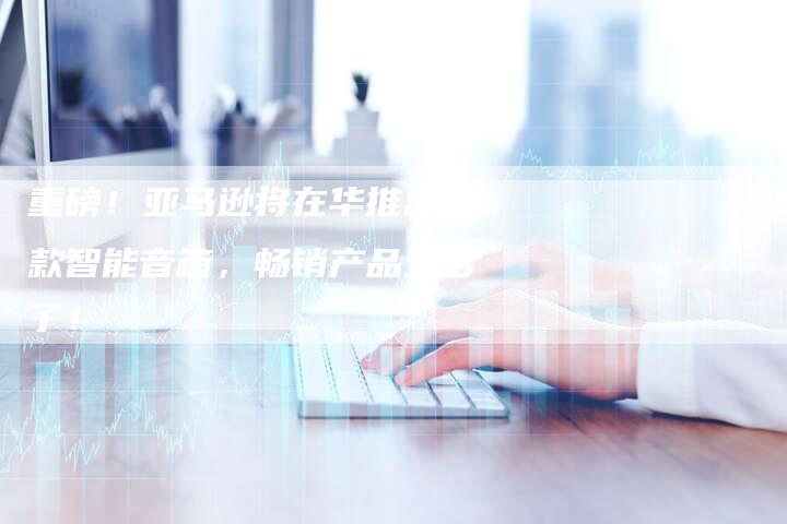 重磅！亚马逊将在华推出新款智能音箱，畅销产品又多了！