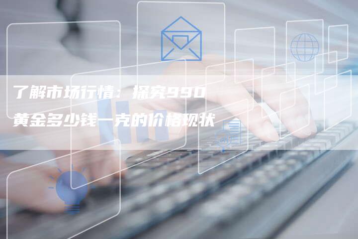 了解市场行情:探究990黄金多少钱一克的价格现状-Chatgpt信息网