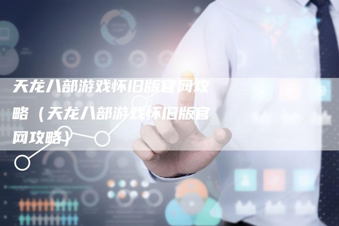 天龙八部游戏怀旧版官网攻略（天龙八部游戏怀旧版官网攻略）