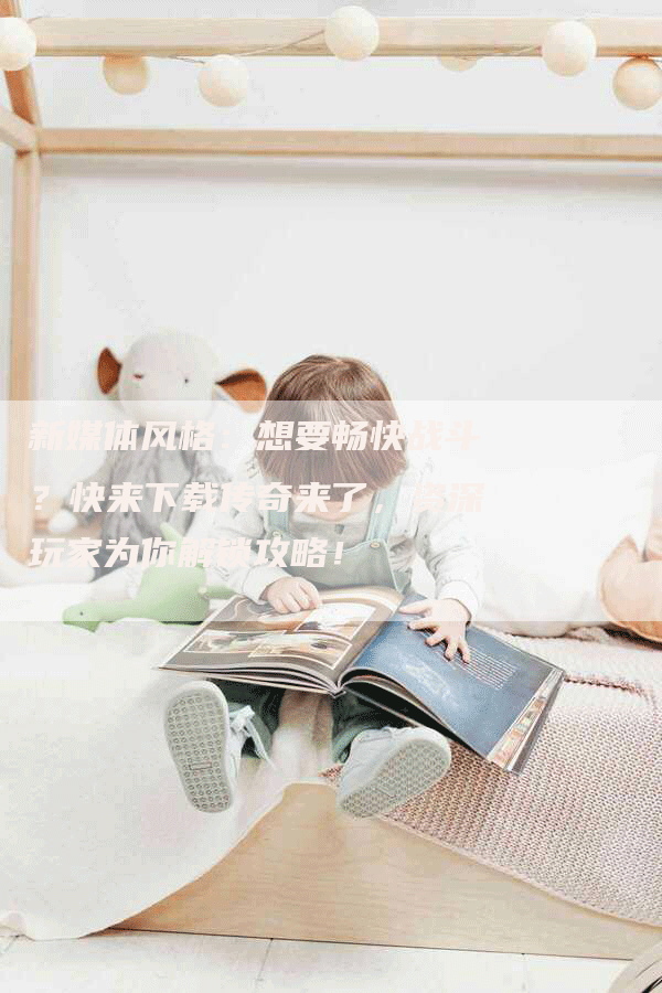 新媒体风格:想要畅快战斗?快来下载传奇来了,资深玩家为你解锁攻略!-Chatgpt信息网