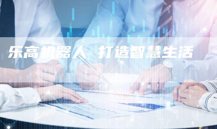 乐高机器人 打造智慧生活-Chatgpt信息网