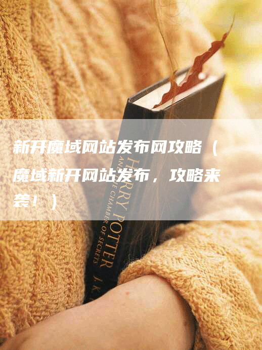 新开魔域网站发布网攻略（魔域新开网站发布，攻略来袭！）