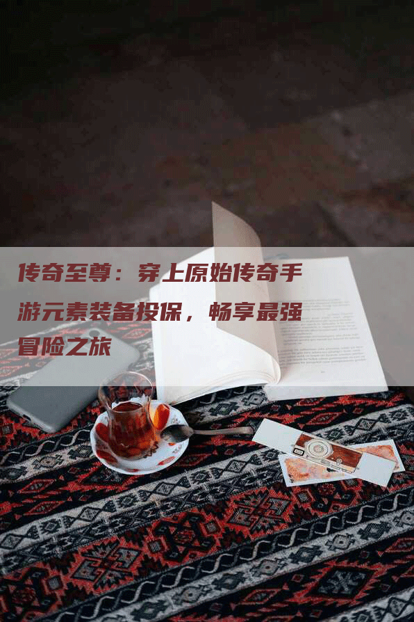 传奇至尊：穿上原始传奇手游元素装备投保，畅享最强冒险之旅