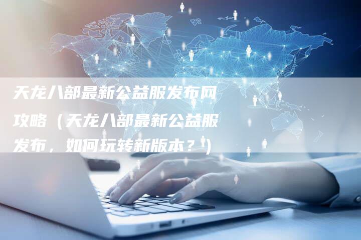 天龙八部最新公益服发布网攻略（天龙八部最新公益服发布，如何玩转新版本？）