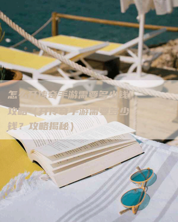 怎么开传奇手游需要多少钱攻略（开传奇手游需要多少钱？攻略揭秘）