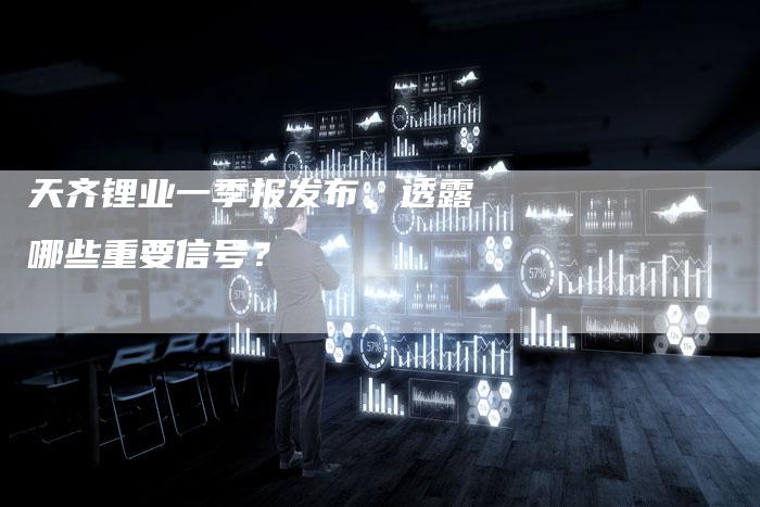 天齐锂业一季报发布，透露哪些重要信号？