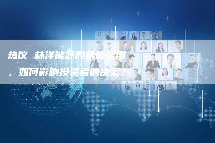 热议 林洋能源股票股吧用，如何影响投资者的决策？