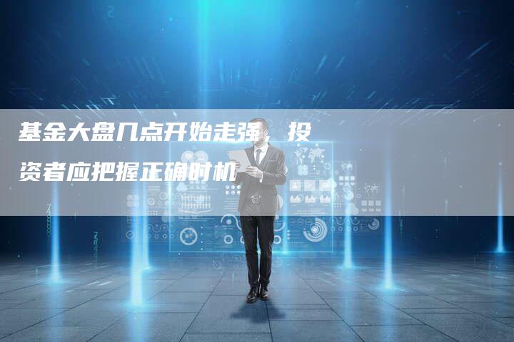 基金大盘几点开始走强，投资者应把握正确时机