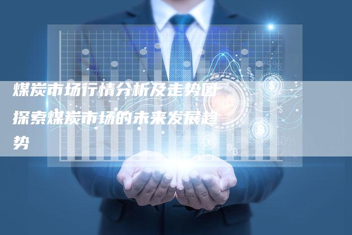 煤炭市场行情分析及走势图探索煤炭市场的未来发展趋势
