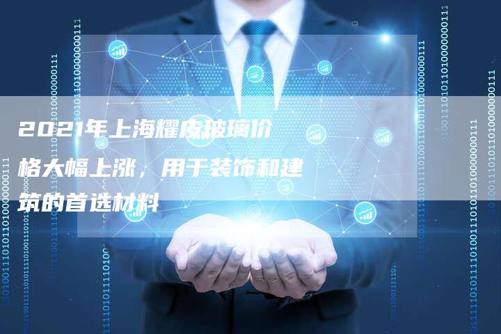 2021年上海耀皮玻璃价格大幅上涨，用于装饰和建筑的首选材料