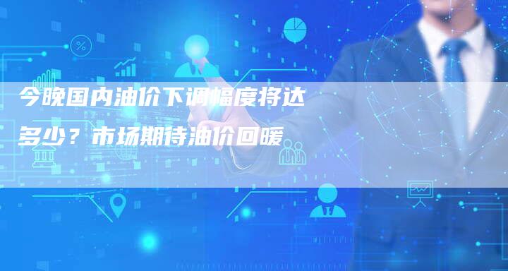 今晚国内油价下调幅度将达多少？市场期待油价回暖