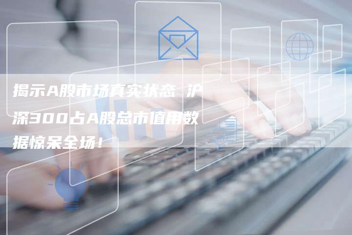 揭示A股市场真实状态 沪深300占A股总市值用数据惊呆全场！
