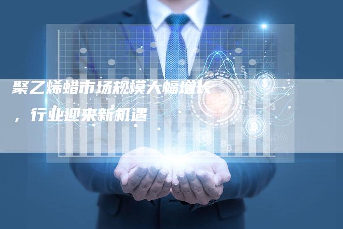 聚乙烯蜡市场规模大幅增长，行业迎来新机遇