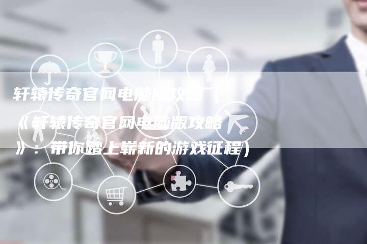 轩辕传奇官网电脑版攻略（《轩辕传奇官网电脑版攻略》：带你踏上崭新的游戏征程）
