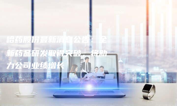 哈药股份最新消息公告：全新药品研发取得突破，将助力公司业绩增长