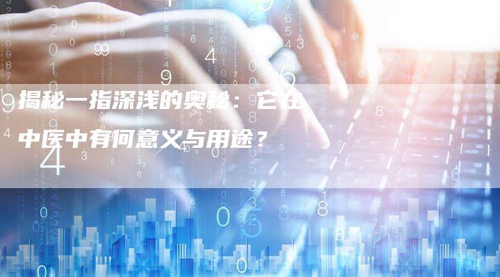 揭秘一指深浅的奥秘：它在中医中有何意义与用途？