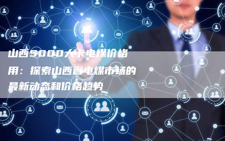 山西5000大卡电煤价格用：探索山西省电煤市场的最新动态和价格趋势