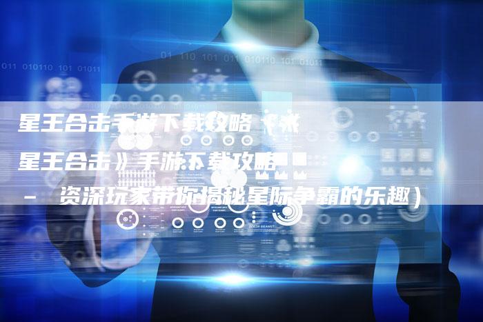 星王合击手游下载攻略（《星王合击》手游下载攻略 – 资深玩家带你揭秘星际争霸的乐趣）