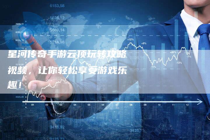 星河传奇手游云顶玩转攻略视频，让你轻松享受游戏乐趣！