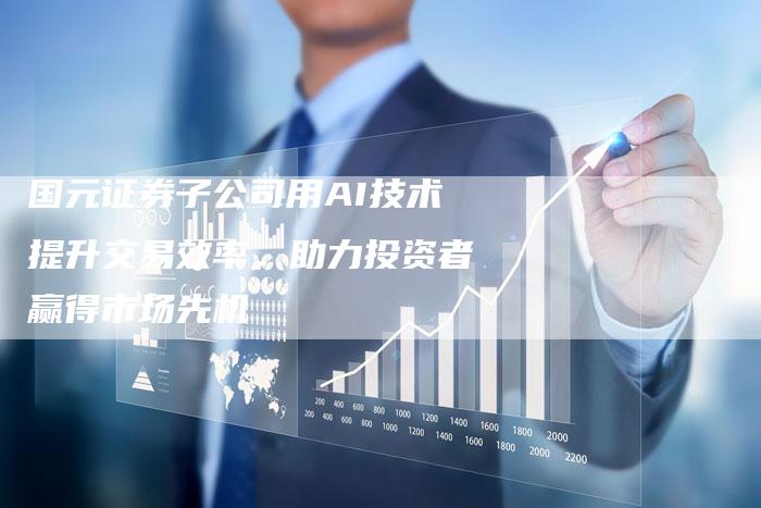 国元证券子公司用AI技术提升交易效率，助力投资者赢得市场先机
