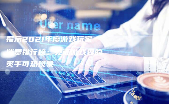 揭示2021年度游戏玩家消费排行榜：见证游戏界的炙手可热现象