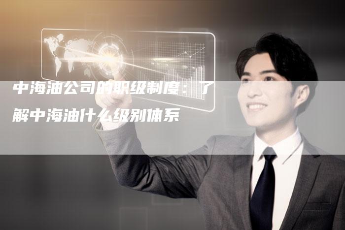 中海油公司的职级制度：了解中海油什么级别体系