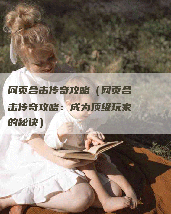 网页合击传奇攻略(网页合击传奇攻略:成为顶级玩家的秘诀)-Chatgpt信息网