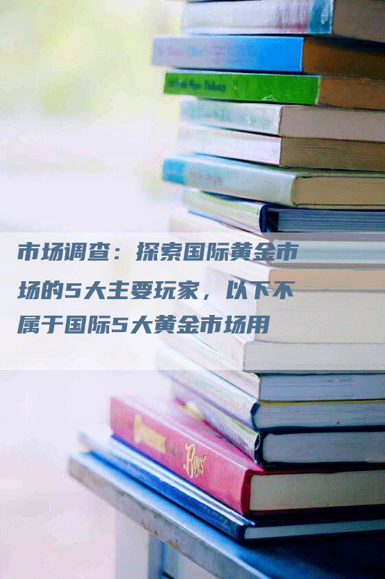 市场调查：探索国际黄金市场的5大主要玩家，以下不属于国际5大黄金市场用
