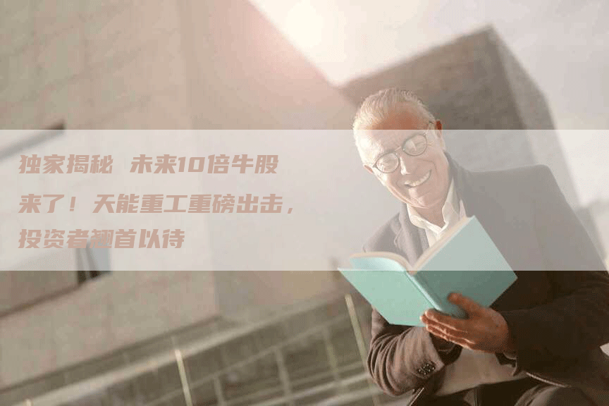 独家揭秘 未来10倍牛股来了！天能重工重磅出击，投资者翘首以待