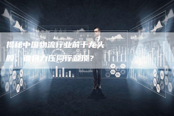 揭秘中国物流行业前十龙头股,谁将力压同行登顶?-Chatgpt信息网