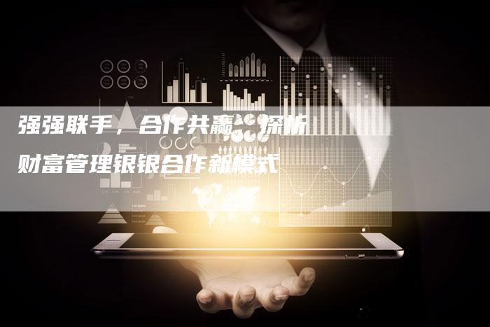 强强联手，合作共赢：探析财富管理银银合作新模式