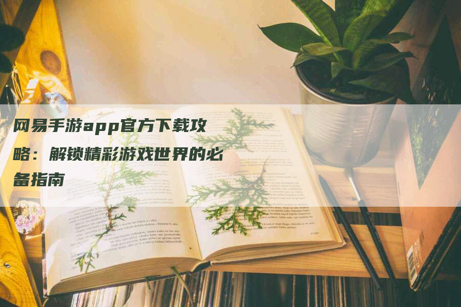 网易手游app官方下载攻略：解锁精彩游戏世界的必备指南