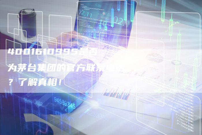4001610995是否为茅台集团的官方联系电话？了解真相！