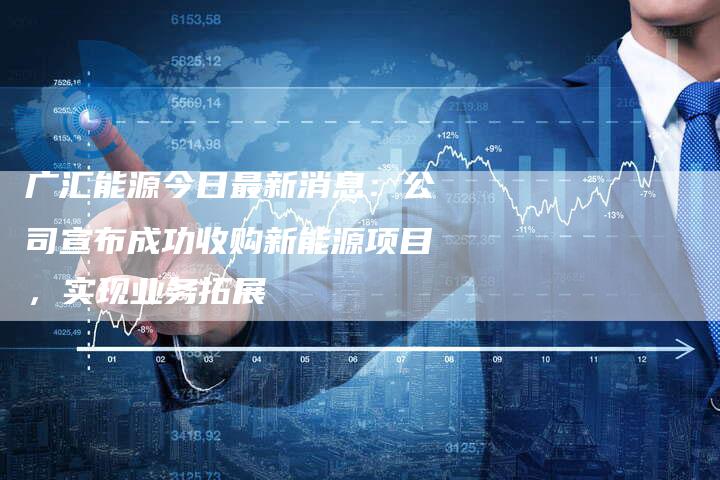 广汇能源今日最新消息：公司宣布成功收购新能源项目，实现业务拓展