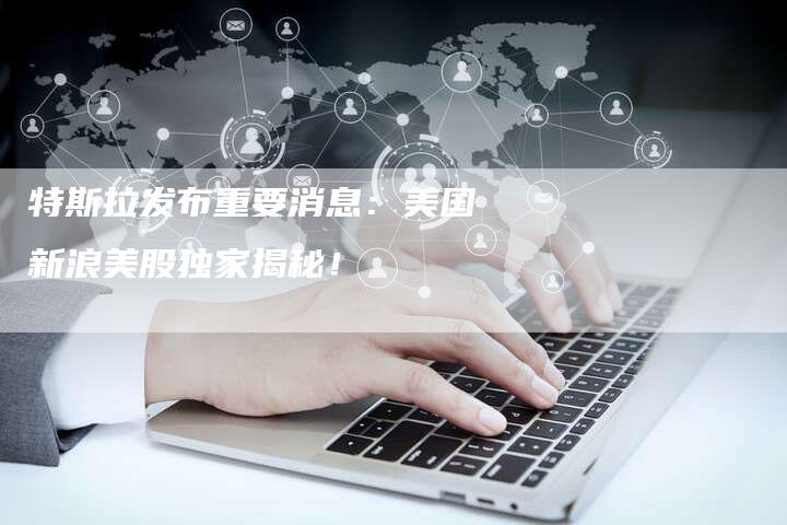 特斯拉发布重要消息:美国新浪美股独家揭秘!-Chatgpt信息网