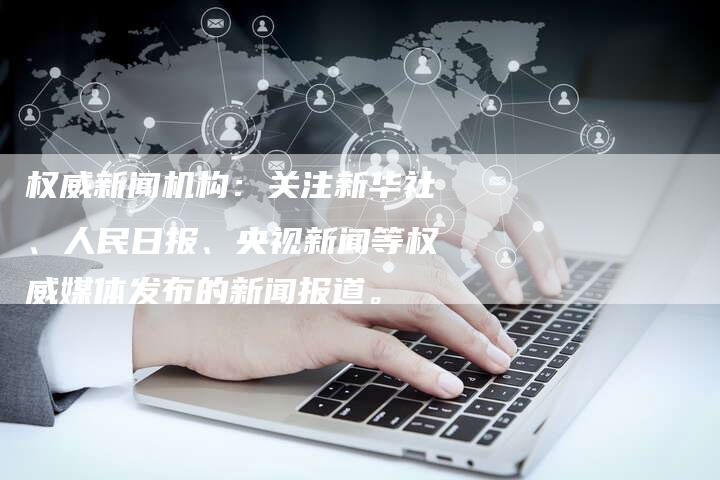 权威新闻机构：关注新华社、人民日报、央视新闻等权威媒体发布的新闻报道。