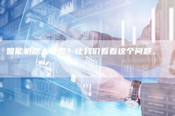 智能机器人收费?让我们看看这个问题。-Chatgpt信息网