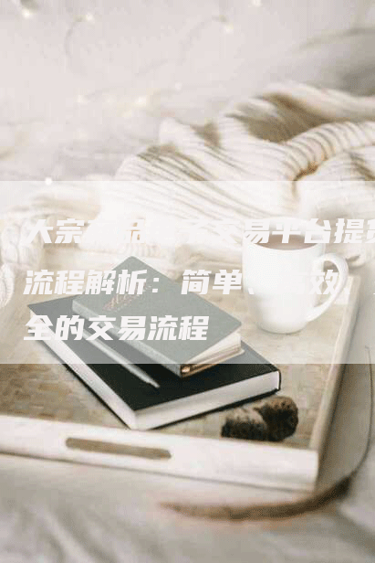 大宗商品电子交易平台提货流程解析:简单、高效、安全的交易流程-Chatgpt信息网